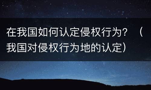 在我国如何认定侵权行为？（我国对侵权行为地的认定）