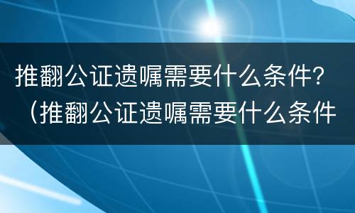 推翻公证遗嘱需要什么条件？（推翻公证遗嘱需要什么条件呢）