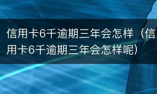 信用卡6千逾期三年会怎样（信用卡6千逾期三年会怎样呢）