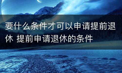 要什么条件才可以申请提前退休 提前申请退休的条件