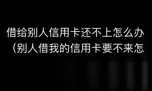 借给别人信用卡还不上怎么办（别人借我的信用卡要不来怎么办）