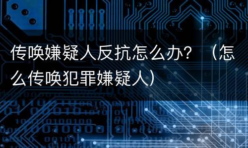 传唤嫌疑人反抗怎么办？（怎么传唤犯罪嫌疑人）