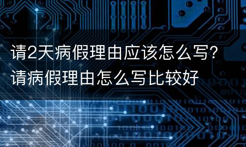 请2天病假理由应该怎么写？ 请病假理由怎么写比较好