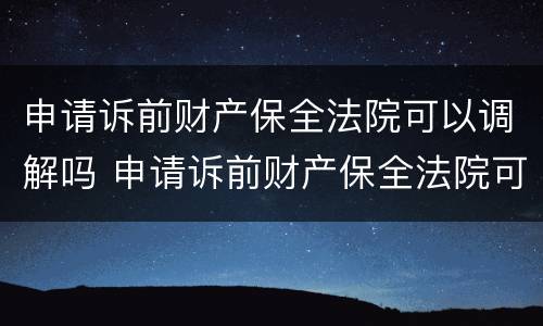 申请诉前财产保全法院可以调解吗 申请诉前财产保全法院可以调解吗多久