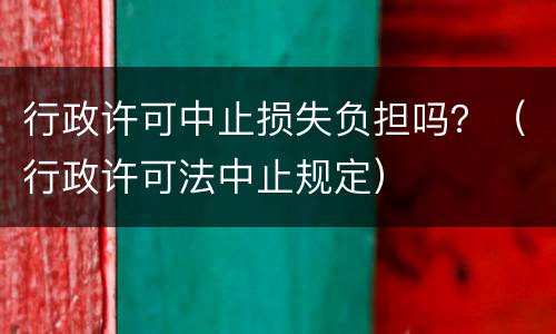 行政许可中止损失负担吗？（行政许可法中止规定）