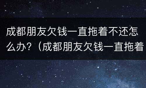 成都朋友欠钱一直拖着不还怎么办?（成都朋友欠钱一直拖着不还怎么办呢）