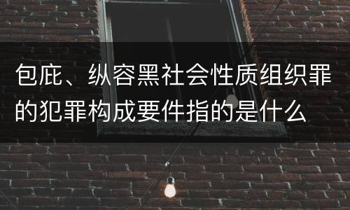 包庇、纵容黑社会性质组织罪的犯罪构成要件指的是什么