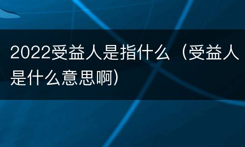 2022受益人是指什么（受益人是什么意思啊）