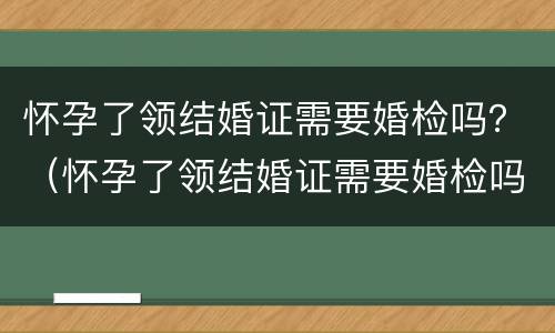 怀孕了领结婚证需要婚检吗？（怀孕了领结婚证需要婚检吗）
