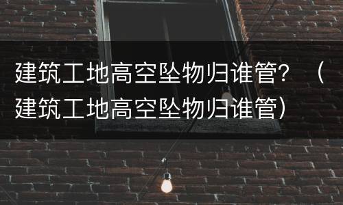建筑工地高空坠物归谁管？（建筑工地高空坠物归谁管）