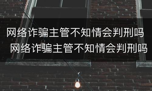 网络诈骗主管不知情会判刑吗 网络诈骗主管不知情会判刑吗