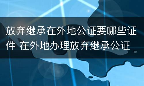 放弃继承在外地公证要哪些证件 在外地办理放弃继承公证