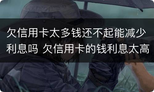 欠信用卡太多钱还不起能减少利息吗 欠信用卡的钱利息太高无力偿还怎么办