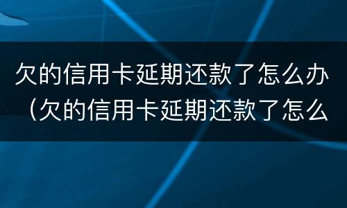 欠的信用卡延期还款了怎么办（欠的信用卡延期还款了怎么办呢）