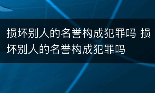 损坏别人的名誉构成犯罪吗 损坏别人的名誉构成犯罪吗