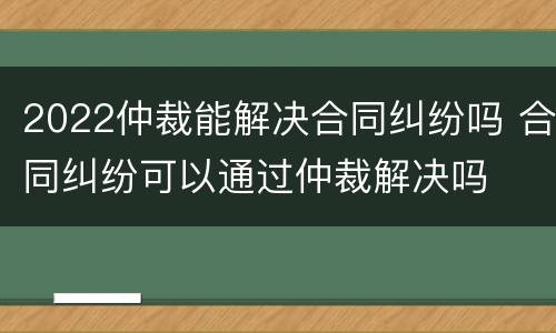 2022仲裁能解决合同纠纷吗 合同纠纷可以通过仲裁解决吗