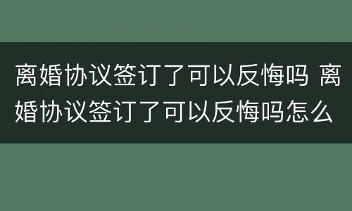 离婚协议签订了可以反悔吗 离婚协议签订了可以反悔吗怎么办