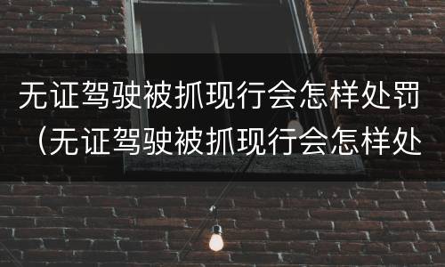 无证驾驶被抓现行会怎样处罚（无证驾驶被抓现行会怎样处罚呢）