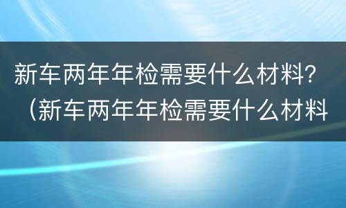 新车两年年检需要什么材料？（新车两年年检需要什么材料和手续）