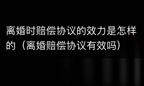 离婚时赔偿协议的效力是怎样的（离婚赔偿协议有效吗）