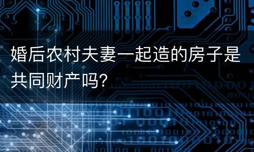 婚后农村夫妻一起造的房子是共同财产吗？
