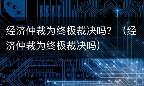 经济仲裁为终极裁决吗？（经济仲裁为终极裁决吗）