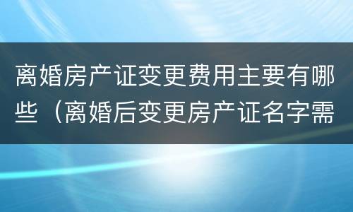 离婚房产证变更费用主要有哪些（离婚后变更房产证名字需要什么费用）