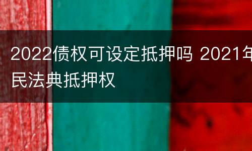 2022债权可设定抵押吗 2021年民法典抵押权