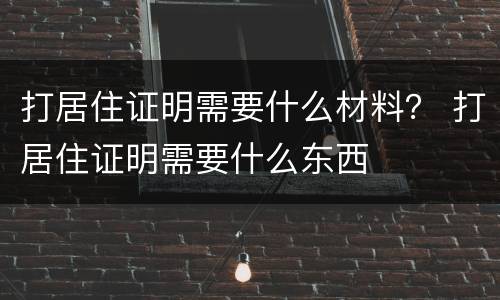 打居住证明需要什么材料？ 打居住证明需要什么东西