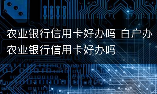 农业银行信用卡好办吗 白户办农业银行信用卡好办吗