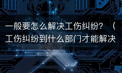 一般要怎么解决工伤纠纷？（工伤纠纷到什么部门才能解决）