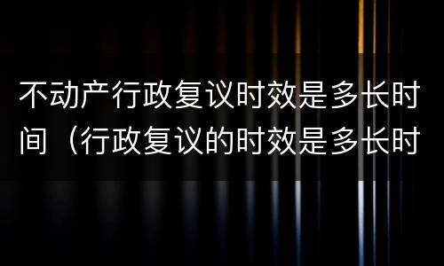 不动产行政复议时效是多长时间（行政复议的时效是多长时间）