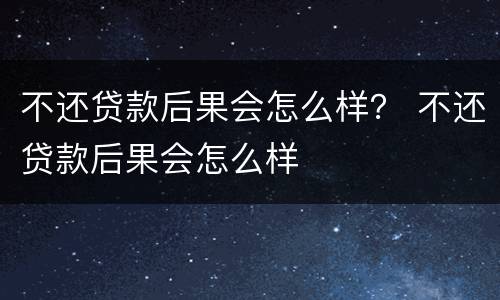 不还贷款后果会怎么样？ 不还贷款后果会怎么样
