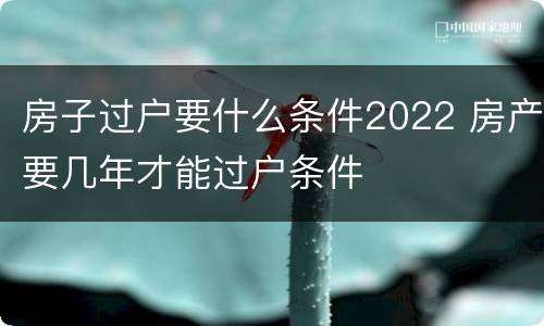 房子过户要什么条件2022 房产要几年才能过户条件