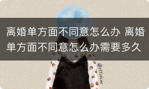 离婚单方面不同意怎么办 离婚单方面不同意怎么办需要多久