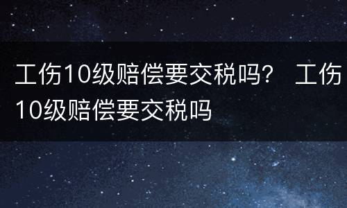 工伤10级赔偿要交税吗？ 工伤10级赔偿要交税吗