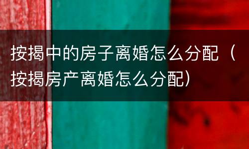 按揭中的房子离婚怎么分配（按揭房产离婚怎么分配）