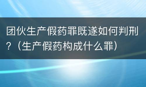 团伙生产假药罪既遂如何判刑?（生产假药构成什么罪）