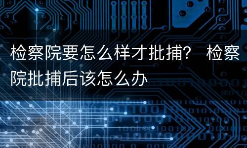 检察院要怎么样才批捕？ 检察院批捕后该怎么办