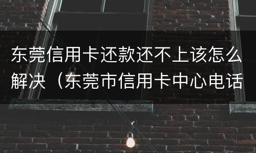 东莞信用卡还款还不上该怎么解决（东莞市信用卡中心电话）