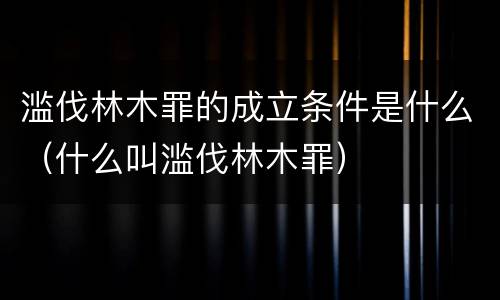 滥伐林木罪的成立条件是什么（什么叫滥伐林木罪）