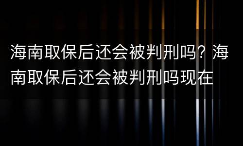 海南取保后还会被判刑吗? 海南取保后还会被判刑吗现在
