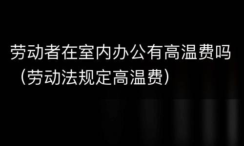 劳动者在室内办公有高温费吗（劳动法规定高温费）