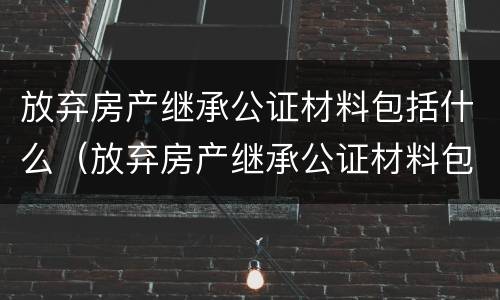 放弃房产继承公证材料包括什么（放弃房产继承公证材料包括什么东西）