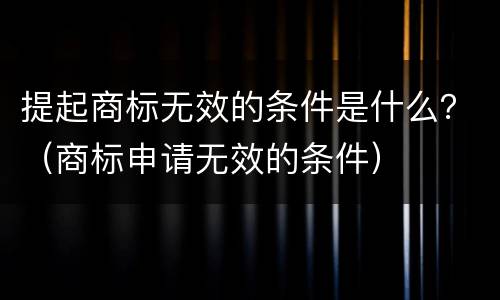 提起商标无效的条件是什么？（商标申请无效的条件）