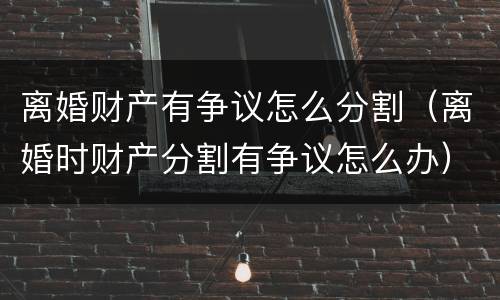 离婚财产有争议怎么分割（离婚时财产分割有争议怎么办）
