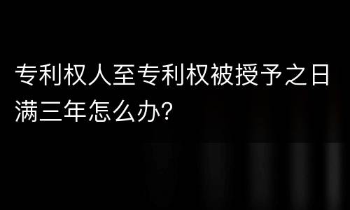 专利权人至专利权被授予之日满三年怎么办？