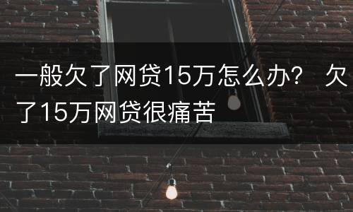 一般欠了网贷15万怎么办？ 欠了15万网贷很痛苦