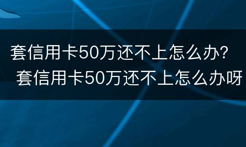 套信用卡50万还不上怎么办？ 套信用卡50万还不上怎么办呀
