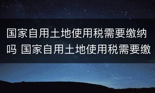 国家自用土地使用税需要缴纳吗 国家自用土地使用税需要缴纳吗多少钱